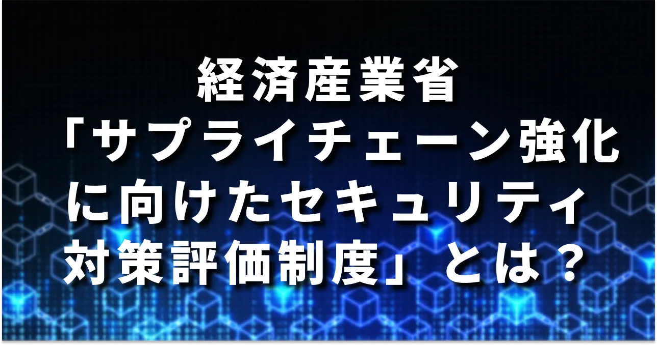 【2026年度の制度開始を目指す】経産省「サプライチェーン強化に向けたセキュリティ対策評価制度」とは？概要・目的・今やるべきことを解説